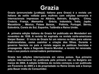 Grazia
Grazia (pronunciado [ rattsja]; italiano para Grace) é a revista umɡ
italiana de estilo voltada para mulhres com edições semanais e
internacionais impressas na Albânia, Bahrain, Bulgária, China,
Croácia, França, Alemanha . Grécia, Indonésia, Índia, Japão,
Macedónia , México, Países Baixos, Polónia, Portugal, Sérvia,
Eslovênia, Coreia do Sul, Espanha, Tailândia e Reino Unido.
A primeira edição italiana da Grazia foi publicada em Mondadori em
novembro de 1938. A revista foi expirada na revista norte-americana
Harper Bazaar. O início de Grazia foi um retorno na Itália para valores
tradicionalistas, como cozinhar e criação dos filhos. Durante o
governo fascista no país a revista seguio as políticas fascistas e
propaganda. Após a Segunda Guerra Mundial, a revista foi renovada,
mas a sua postura conservadora permaneceu.
Grazia tem edições internacionais em vários países. Sua primeira
edição internacional foi publicada pela primeira vez na Bulgária em
março de 2004. A edição britânica da revista começou a ser publicada
em Fevereiro de 2005 e é de propriedade no Reino Unido sob a licença
pela Bauer mídia do Consumidor.
 