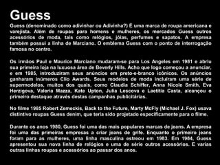 Guess
Guess (denominado como adivinhar ou Adivinha?) É uma marca de roupa americana e
varejista. Além de roupas para homens e mulheres, os mercados Guess outros
acessórios de moda, tais como relógios, jóias, perfumes e sapatos. A empresa
também possui a linha de Marciano. O emblema Guess com o ponto de interrogação
famosa no centro.
Os irmãos Paul e Maurice Marciano mudaram-se para Los Angeles em 1981 e abriu
sua primeira loja na luxuosa área de Beverly Hills. Acho que logo começou a anunciar,
e em 1985, introduziram seus anúncios em preto-e-branco icônicos. Os anúncios
ganharam inúmeros Clio Awards. Seus modelos de moda incluíram uma série de
supermodelos, muitos dos quais, como Claudia Schiffer, Anna Nicole Smith, Eva
Herzigova, Valeria Mazza, Kate Upton, Julia Lescova e Laetitia Casta, alcançou o
primeiro destaque através destas campanhas publicitárias.
No filme 1985 Robert Zemeckis, Back to the Future, Marty McFly (Michael J. Fox) usava
distintivo roupas Guess denim, que teria sido projetado especificamente para o filme.
Durante os anos 1980, Guess foi uma das mais populares marcas de jeans. A empresa
foi uma das primeiras empresas a criar jeans de grife. Enquanto o primeiro jeans
foram para as mulheres, uma linha masculina estreou em 1983. Em 1984, Guess
apresentou sua nova linha de relógios e uma de série outros acessórios. E varias
outras linhas roupas e acessórios ao passar dos anos.
 
