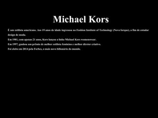 Michael Kors
É um estilista americano. Aos 19 anos de idade ingressou no Fashion Institute of Technology (Nova Iorque), a fim de estudar
design de moda.
Em 1981, com apenas 21 anos, Kors lançou a linha Michael Kors womenswear.
Em 1997, ganhou um prêmio de melhor estilista feminino e melhor diretor criativo.
Foi eleito em 2014 pela Forbes, o mais novo bilionário do mundo.
 
