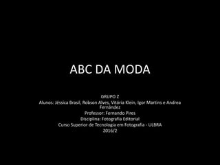 ABC DA MODA
GRUPO Z
Alunos: Jéssica Brasil, Robson Alves, Vitória Klein, Igor Martins e Andrea
Fernández
Professor: Fernando Pires
Disciplina: Fotografia Editorial
Curso Superior de Tecnologia em Fotografia - ULBRA
2016/2
 