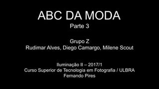 ABC DA MODA
Parte 3
Grupo Z
Rudimar Alves, Diego Camargo, Milene Scout
Iluminação II – 2017/1
Curso Superior de Tecnologia em Fotografia / ULBRA
Fernando Pires
 
