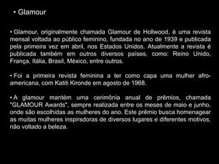 • Glamour
• Glamour, originalmente chamada Glamour de Hollwood, é uma revista
mensal voltada ao público feminino, fundada no ano de 1939 e publicada
pela primeira vez em abril, nos Estados Unidos. Atualmente a revista é
publicada também em outros diversos países, como: Reino Unido,
França, Itália, Brasil, México, entre outros.
• Foi a primeira revista feminina a ter como capa uma mulher afro-
americana, com Katiti Kironde em agosto de 1968.
• A glamour mantém uma cerimônia anual de prêmios, chamada
"GLAMOUR Awards", sempre realizada entre os meses de maio e junho,
onde são escolhidas as mulheres do ano. Este prêmio busca homenagear
as muitas mulheres inspirsdoras de diversos lugares e diferentes motivos,
não voltado a beleza.
 