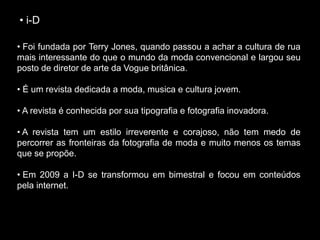 • i-D
• Foi fundada por Terry Jones, quando passou a achar a cultura de rua
mais interessante do que o mundo da moda convencional e largou seu
posto de diretor de arte da Vogue britânica.
• É um revista dedicada a moda, musica e cultura jovem.
• A revista é conhecida por sua tipografia e fotografia inovadora.
• A revista tem um estilo irreverente e corajoso, não tem medo de
percorrer as fronteiras da fotografia de moda e muito menos os temas
que se propõe.
• Em 2009 a I-D se transformou em bimestral e focou em conteúdos
pela internet.
 