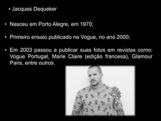• Jacques Dequeker
• Nasceu em Porto Alegre, em 1970;
• Primeiro ensaio publicado na Vogue, no ano 2000;
• Em 2003 passou a publicar suas fotos em revistas como:
Vogue Portugal, Marie Claire (edição francesa), Glamour
Paris, entre outros.
 