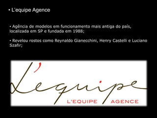 • L’equipe Agence
• Agência de modelos em funcionamento mais antiga do país,
localizada em SP e fundada em 1988;
• Revelou rostos como Reynaldo Gianecchini, Henry Castelli e Luciano
Szafir;
 