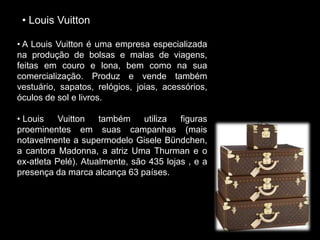 • Louis Vuitton
• A Louis Vuitton é uma empresa especializada
na produção de bolsas e malas de viagens,
feitas em couro e lona, bem como na sua
comercialização. Produz e vende também
vestuário, sapatos, relógios, joias, acessórios,
óculos de sol e livros.
• Louis Vuitton também utiliza figuras
proeminentes em suas campanhas (mais
notavelmente a supermodelo Gisele Bündchen,
a cantora Madonna, a atriz Uma Thurman e o
ex-atleta Pelé). Atualmente, são 435 lojas , e a
presença da marca alcança 63 países.
 