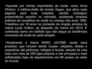 • Apoiado por nomes importantes da moda, como Anna
Wintour, a editora-chefe da revista Vogue, que abriu suas
páginas para suas criações, Jacobs conseguiu
proeminência sozinho no mercado, recebendo diversos
prêmios de conselhos de moda no começo dos anos 1990.
Trabalhou por 16 anos no comando de criação artística da
marca Louis Vuitton, se despediu da marca em 2013. É
conhecido como um estilista que não segue as tendências
universais da moda de cada estação.
• Atualmente a marca MARC JACOBS vende seus
produtos, que incluem desde roupas, calçados, bolsas e
acessórios até perfumes, relógios e óculos, através de uma
rede com mais de 250 lojas próprias e nas principais e mais
sofisticadas lojas de departamento em 80 países ao redor
do mundo.
 