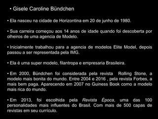 • Gisele Caroline Bündchen
• Ela nasceu na cidade de Horizontina em 20 de junho de 1980.
• Sua carreira começou aos 14 anos de idade quando foi descoberta por
olheiros de uma agencia de Modelo.
• Inicialmente trabalhou para a agencia de modelos Elite Model, depois
passou a ser representada pela IMG.
• Ela é uma super modelo, filantropa e empresaria Brasileira.
• Em 2000, Bündchen foi considerada pela revista Rolling Stone, a
modelo mais bonita do mundo. Entre 2004 e 2016 , pela revista Forbes, a
mais bem paga. Aparecendo em 2007 no Guiness Book como a modelo
mais rica do mundo.
• Em 2013, foi escolhida pela Revista Época, uma das 100
personalidades mais influentes do Brasil. Com mais de 500 capas de
revistas em seu currículo.
 