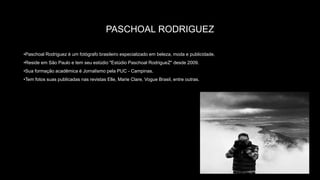 PASCHOAL RODRIGUEZ
•Paschoal Rodriguez é um fotógrafo brasileiro especializado em beleza, moda e publicidade.
•Reside em São Paulo e tem seu estúdio "Estúdio Paschoal RodrigueZ" desde 2009.
•Sua formação acadêmica é Jornalismo pela PUC - Campinas.
•Tem fotos suas publicadas nas revistas Elle, Marie Clare, Vogue Brasil, entre outras.
 