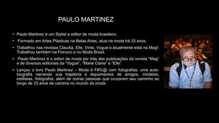 PAULO MARTINEZ
• Paulo Martinez é um Stylist e editor de moda brasileiro.
• Formado em Artes Plásticas na Belas Artes, atua na moda há 33 anos.
• Trabalhou nas revistas Claudia, Elle, Vinte, Vogue e atualmente está na Mag!.
Trabalhou também na Fiorucci e no Moda Brasil.
• Paulo Martinez é o editor de moda por trás das publicações da revista “Mag”
e de diversos editoriais da “Vogue“, “Marie Claire” e “Elle“.
• Lançou o livro Paulo Martinez – Moda é F#%@ com fotografias, uma auto-
biografia narrando sua trajetória e depoimentos de amigos, modelos,
estilistas, fotógrafos, além de outras pessoas que cruzaram seu caminho ao
longo de 33 anos de carreira no mundo da moda.
 