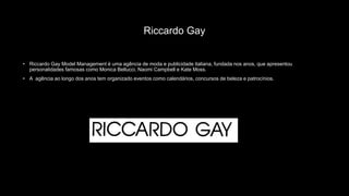 Riccardo Gay
• Riccardo Gay Model Management é uma agência de moda e publicidade italiana, fundada nos anos, que apresentou
personalidades famosas como Monica Bellucci, Naomi Campbell e Kate Moss.
• A agência ao longo dos anos tem organizado eventos como calendários, concursos de beleza e patrocínios.
 