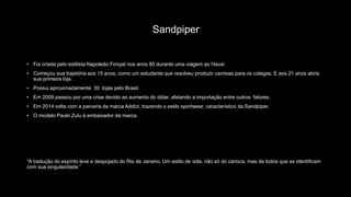 Sandpiper
• Foi criada pelo estilista Napoleão Fonyat nos anos 80 durante uma viagem ao Havaí
• Começou sua trajetória aos 15 anos, como um estudante que resolveu produzir camisas para os colegas. E aos 21 anos abria
sua primeira loja.
• Possui aproximadamente 30 lojas pelo Brasil
• Em 2009 passou por uma crise devido ao aumento do dólar, afetando a importação entre outros fatores.
• Em 2014 volta com a parceria da marca Addict, trazendo o estilo sportwear, característico da Sandpiper.
• O modelo Paulo Zulu é embaixador da marca.
“A tradução do espírito leve e despojado do Rio de Janeiro. Um estilo de vida, não só do carioca, mas de todos que se identificam
com sua singularidade.”
 