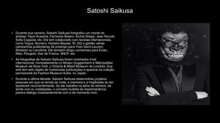 Satoshi Saikusa
• Durante sua carreira, Satoshi Saïkusa fotografou um monte de
artistas: Yayoi Kusama, Fernando Botero, Archie Shepp, Jean Nouvel,
Sofia Coppola, etc. Ele tem colaborado com revistas internacionais,
como Vogue, Numero, Harpers Bazaar, W, GQ e gestão várias
campanhas publicitárias de prestígio para Yves Saint-Laurent,
Shiseido ou Lancôme. Ele também dirigiu comerciais para Evian,
Nike, Peugeot, Gaz de France, SNCF, etc.
• As fotografias de Satoshi Saïkusa foram mostrados nível
internacional, nomeadamente no Museu Guggenheim e Metropolitan
Museum de Nova York, o Victoria & Albert Museum de Londres. Sua
arte tem sido objeto de numerosas publicações e aparece na coleção
permanente do Fashion Museum Kobe, no Japão .
• Durante a última década, Satoshi Saïkusa desenvolveu projetos
pessoais em que os temas da noite, a memória e a fragilidade do ser
aparecem recorrentemente. Se ele trabalha na série de retratos, de
ainda vive ou instalações, o conceito budista da impermanência
parece diálogo incessantemente com a de memento mori.
 