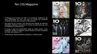 Ten (10) Magazine
• 10 Magazine foi fundada em 2001 e é constituída, atualmente, de
duas publicações por ano, com foco no mundo em constante
mudança da moda, arte e beleza contemporânea;
• Sua sede fica em Londres, mas abrange uma coleção de melhores
fotógrafos, estilistas e escritores do mundo, por isso tornou-se uma
voz definitiva na moda de luxo;
• A revista é está em praticamente todas as redes sociais, como
Instagram, Twitter e Facebook, proporcionando um fluxo incessante
de moda, arte, beleza e TV;
• É liderada por Sophia Neophitou-Apostolou, a editora chefe.
 