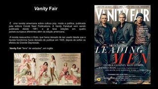Vanity Fair
É uma revista americana sobre cultura pop, moda e política, publicada
pela editora Condé Nast Publications. A Vanity Fairatual vem sendo
publicada desde 1981, e já teve edições em quatro
países europeus diferentes além da edição americana.
A revista ressuscitou o título, que havia deixado de ser usado desde que a
revista homônima havia deixado de publicar em 1935, depois de sofrer os
efeitos da Grande Depressão.
Vanity Fair "feira" de vaidades", em inglês
 
