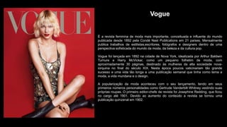 Vogue
É a revista feminina de moda mais importante, conceituada e influente do mundo
publicada desde 1892 pela Condé Nast Publications em 21 países. Mensalmente
publica trabalhos de estilistas,escritores, fotógrafos e designers dentro de uma
perspectiva sofisticada do mundo da moda, da beleza e da cultura pop.
Vogue foi lançada em 1892 na cidade de Nova York, idealizada por Arthur Baldwin
Turnure e Harry McVickar, como um pequeno folhetim de moda, com
aproximadamente 30 páginas, destinado às mulheres da alta sociedade nova-
iorquina no final do século XIX. Nesta época poucos vaticinariam tão grande
sucesso e uma vida tão longa a uma publicação semanal que tinha como tema a
moda, a vida mundana e o design.
A popularização da moda aconteceu com o seu lançamento, tendo em seus
primeiros números personalidades como Gertrude Vanderbilt Whitney vestindo suas
próprias roupas. O primeiro editor-chefe da revista foi Josephine Redding, que ficou
no cargo até 1901. Devido ao aumento do conteúdo a revista se tornou uma
publicação quinzenal em 1902.
 