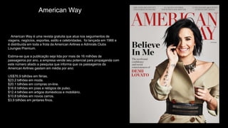 A American Way é uma revista gratuita que atua nos seguimentos de
viagens, negócios, esportes, estilo e celebridades, foi lançada em 1966 e
é distribuída em toda a frota da American Airlines e Admirals Clubs
Lounges Premium.
Estima-se que a publicação seja lida por mais de 16 milhões de
passageiros por ano, a empresa vende seu potencial para propaganda com
este número aliado a pesquisa que informa que os passageiros da
American Airlines gastam em média por ano:
US$76.9 bilhões em férias.
$23.2 bilhões em moda.
$20.1 bilhões em compras on-line.
$16.6 bilhões em joias e relógios de pulso.
$12.4 bilhões em artigos domésticos e mobiliário.
$10.8 bilhões em novos carros.
$3.9 bilhões em jantares finos.
$1.9 bilhões em perfumes e colônias.
American Way
 