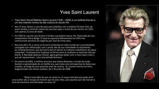 Yves Saint Laurent
• Yves Henri Donat Mathieu-Saint Laurent (1936 – 2008) é um estilista frances e
um dos maiores nomes da alta custura do seculo XX.
• Aos 17 anos, deixou a casa dos pais para trabalhar com o estilista Christian Dior, de
quem herdou o controle criativo da casa Dior após a morte de seu mentor em 1957,
com apenas 21 anos de idade.
• Em 1962 St. Laurent saiu da Dior e fundou sua própria marca, YSL, financiado por seu
companheiro Pierre Bergé. O casal se separaria afetivamente em 1976 mas
continuariam parceiros de negócios por mais de trinta anos.
• Nos anos 60 e 70, a marca se tornaria conhecida em todo mundo por sua praticidade
conjugada com sofisticação, com o ponto alto de sua criatividade no lançamento
do smoking feminino, que permitiria dali em diante às mulheres trabalharem de calças
compridas. Sinalizava uma mudança na forma como as mulheres se vestiriam dali por
diante. A liberdade dada por Chanel, agora ganhava poder com o novo traje e tudo o
que ele representava - uma nova atitude feminina.
• Em janeiro de 2002, o estilista anunciou que estava deixando o mundo da moda
durante a apresentação de um desfile seu, que trazia uma retrospectiva de todas suas
criações, ao longo de seus quarenta anos de carreira. St. Laurent morreu em Paris,
diagnosticado com câncer cerebral, dia 1 de junho de 2008.
“Nada é mais belo do que um corpo nu. A roupa mais bela que pode vestir
uma mulher são os braços do homem que ela ama. Mas, para aquelas que não tiveram a
sorte de encontrar esta felicidade, eu estou lá.”
 