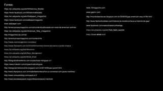 Fontes:
https://en.wikipedia.org/wiki/Wilhelmina_Models
https://www.facebook.com/WilhelminaModels/
https://en.wikipedia.org/wiki/Wallpaper_(magazine)
https://www.facebook.com/wallpapermagazine
www.wallpaper.com
http://americanwaymagazine.com/pt/content/publicidade-em-voos-da-american-airlines
https://en.wikipedia.org/wiki/American_Way_(magazine)
http://magazines.aa.com/pt
http://americanwaymagazine.com/content/me
http://www.nextmanagement.com/about
http://www.theexperts.com.br/2014/02/moschino-historia-da-marca-e-aonde-comprar
https://pt.wikipedia.org/wiki/Moschino
https://en.wikipedia.org/wiki/Next_Management
https://pt.wikipedia.org/wiki/Moda_Brasil
http://fotografosbrasileiros.com.br/paschoal-rodriguez-v1/
https://www.linkedin.com/in/paschoalrodriguez
http://designsemsobrenome.blogspot.com.br/2014/06/paul-poiret.html
http://www.lilianpacce.com.br/moda/fashionteca/livro-e-conversa-com-paulo-martinez/
http://www.consueloblog.com/paulo-e-f/
http://www.escolasaopaulo.org/professores/paulo-martinez
www.10magazine.com
www.gapinc.com
http://mundodasmarcas.blogspot.com.br/2006/05/gap-american-way-of-life.html
http://www.fashionbubbles.com/historia-da-moda/conheca-a-historia-da-gap/
www.facebook.com/valeriotrabancotheedge
https://pt.wikipedia.org/wiki/Yves_Saint_Laurent
https://www.wired.com/
 