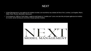 NEXT
• A Next Management é uma agência de modelos mundial, com escritórios nas cidades de Nova York, Londres, Los Angeles, Miami,
Milão, Paris, Toronto, Montreal e Vancouver.
• Foi fundada em 1989 por Faith Kates, a agência está listada no “models.com” como uma das três principais agências de modelos
do mundo, sendo famosa por encontrar e lançar grandes modelos
 