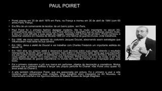 PAUL POIRET
• Poiret nasceu em 20 de abril 1879 em Paris, na França e morreu em 30 de abril de 1944 (com 65
anos) Paris, França.
• Era filho de um comerciante de tecidos de um bairro pobre , em Paris.
• Paul Poiret foi o primeiro fashion designer moderno. Ele foi muito importante no século XX,
principalmente para a moda feminina, pois Poiret eliminou o espartilho que as mulheres usavam muito,
e deu um nova silhueta a suas peças de roupas, baseada nas formas da art-deco. Poiret começou a
desenhar vestidos em meados da década 1890 em uma fábrica de guarda-chuvas, onde trabalhava.
• Em 1898, ele inicia como aprendiz do costureiro Jacques Doucet, absorvendo assim estratégias que
influenciaram mais tarde na sua carreira.
• Em 1901, deixa o ateliê de Doucet e vai trabalhar com Charles Frederick um importante estilista do
século 19.
• Em 1903 abre seu próprio ateliê e desenvolve suas técnicas sobre suas peças obtendo o resultado
retangulares de tecido, sem costura, vestidos mais soltos e chemisiers base. Dizia que sua inspiração
era sua mulher Denise Boulet. O estilista foi uns dos primeiros precursor do estilo Art Déco. Eliminou as
cores pálidas do século 19 e inseriu cores mais vibrantes. Poiret tornou-se o rei da moda, e até hoje
vários fashionistas de grande importância no mundo da moda têm Poiret como inspiração para seus
looks.
• Foi o primeiro costureiro a pôr sua marca em perfumes, objetos de decoração e cosméticos. Muitos
pensam que a primeira estilista a lançar seu próprio perfume foi Chanel, mas Poiret criou quase 10
anos antes do Chanel 5.
• A arte também influenciava Poiret, que era apaixonada por pintura. Foi o primeiro a usar a arte
moderna para representar suas criações. Seus trabalhos eram inspirados na Art Nouveau, na
indumentária oriental e nos figurinos exóticos do Ballets Russes de Sergei Diaghilev.
 
