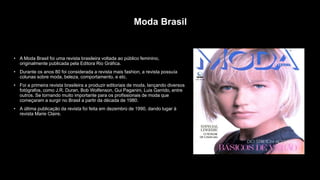 Moda Brasil
• A Moda Brasil foi uma revista brasileira voltada ao público feminino,
originalmente publicada pela Editora Rio Gráfica.
• Durante os anos 80 foi considerada a revista mais fashion, a revista possuía
colunas sobre moda, beleza, comportamento, e etc.
• Foi a primeira revista brasileira a produzir editoriais de moda, lançando diversos
fotógrafos, como J.R. Duran, Bob Wolfenson, Gui Paganini, Luis Garrido, entre
outros. Se tornando muito importante para os profissionais de moda que
começaram a surgir no Brasil a partir da década de 1980.
• A última publicação da revista foi feita em dezembro de 1990, dando lugar à
revista Marie Claire.
 