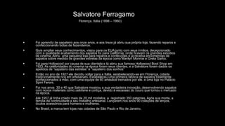Salvatore Ferragamo
Florença, Itália (1898 – 1960)
 Foi aprendiz de sapateiro aos onze anos, e aos treze já abriu sua própria loja, fazendo reparos e
confeccionando botas de fazendeiros.
 Quis ampliar seus conhecimentos, viajou para os EUA junto com seus irmãos, decepcionado
com a qualidade acabamento dos sapatos foi para Califórnia, onde ficavam os grandes estúdios
de cinema. Abriu uma pequena loja para reparos e confecções e já recebia encomendas de
sapatos sobre medida de grandes estrelas da época como Marilyn Monroe e Greta Garbo.
 Foi para Hollywood por causa de sua clientela e lá abriu sua famosa Hollywood Boot Shop em
1923. As celebridades do cinema na época foram seus clientes, e a Salvatore foram dados os
apelidos de “sapateiro das estrelas” e “sapateiro dos sonhos”
 Então no ano de 1927 ele decidiu voltar para a Itália, estabelecendo-se em Florença, cidade
tradicionalmente rica em artesanato. Estabeleceu uma primeira fábrica de sapatos totalmente
confeccionados à mão, com uma equipe de 60 artesãos treinados por ele, e uma loja no Palácio
Spini Feroni.
 Foi nos anos 30 e 40 que Salvatore mostrou a sua verdadeira inovação, desenvolvendo sapatos
com novos materiais como celofane e cortiça, devido à escassez do couro que tomou o mercado
na época.
 Até 1957 já tinha criado mais de 20 mil modelos e registrado 350 patentes. Após sua morte, a
família da continuidade a seu trabalho artesanal. Lançaram nos anos 90 coleções de lenços,
óculos acessórios para homens e mulheres.
 No Brasil, a marca tem lojas nas cidades de São Paulo e Rio de Janeiro.
 