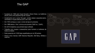 The GAP
• Fundada em 1969 pelo Casal Donald e Doris Fisher, na Califórnia
(EUA) como uma pequena loja de roupas;
• Inicialmente com o nome “the gap”, vendia calças e jaquetas jeans,
camisetas e roupas básicas pra o dia a dia;
• Em 1972 começou a usar o nome da loja em produtos;
• Em 1988 aboliu o “the” e tornou-se somente “GAP Inc.” (GAP);
• Em 2013 implantou sua primeira loja no Brasil;
• Trabalha com roupas e assessórios para homens e mulheres de
todas as idades
• Está presente em 3.300 lojas espalhadas por em 90 países;
• Possui cinco marcas: GAP, Banana Republic, Old Nany, Athleta e
Intermix.
 