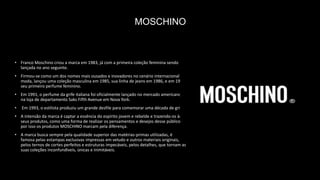 MOSCHINO
• Franco Moschino criou a marca em 1983, já com a primeira coleção feminina sendo
lançada no ano seguinte.
• Firmou-se como um dos nomes mais ousados e inovadores no cenário internacional de
moda, lançou uma coleção masculina em 1985, sua linha de jeans em 1986, e em 1987
seu primeiro perfume feminino.
• Em 1991, o perfume da grife italiana foi oficialmente lançado no mercado americano
na loja de departamento Saks Fifth Avenue em Nova York.
• Em 1993, o estilista produziu um grande desfile para comemorar uma década de grife.
• A intensão da marca é captar a essência do espírito jovem e rebelde e trazendo-os às
seus produtos, como uma forma de realizar os pensamentos e desejos desse público,
por isso os produtos MOSCHINO marcam pela diferença.
• A marca busca sempre pela qualidade superior das matérias-primas utilizadas, é
famosa pelas estampas exclusivas impressas em veludo e outros materiais originais,
pelos ternos de cortes perfeitos e estruturas impecáveis, pelos detalhes, que tornam as
suas coleções inconfundíveis, únicas e inimitáveis.
 
