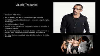 Valerio Trabanco
• Nasceu em 1965, Brasil;
• Aos 16 anos era ator, aos 18 trocou o teatro pela fotografia;
• Em 1986 foi para Madrid trabalhar com o renomado fotógrafo inglês
Michel Wray;
• Em 1989 voltou para o Brasil;
• Imprimiu no seu trabalho toda a experiência teatral na densidade e
luz de suas imagens;
• A dramaticidade teatral na densidade da luz e sombra, contraste e
em cada gesto e expressão de seus modelos é seu diferencial;
• É o fotografo mais requisitado pelas grandes mulheres da mídia
Brasileira.
 