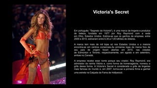 Victoria's Secret
Em português: "Segredo da Victoria"), é uma marca de lingerie e produtos
de beleza, fundada em 1977 por Roy Raymond com a sede
em Ohio, Estados Unidos. Estima-se que os ganhos da empresa, entre
2009 e 2010, estiveram entre 6,35 a 7,05 bilhões de dólares.
A marca tem mais de mil lojas só nos Estados Unidos e a maioria
encontra-se em centros comerciais.As primeiras lojas da marca fora de
seu país de origem foram abertas em 2010, nas cidades
de Edmonton e Toronto, respectivamente, em agosto e em setembro,
ambas no Canadá.
A empresa recebe esse nome porque seu criador, Roy Raymond, era
admirador da rainha Vitória e, como forma de homenageá-la, nomeou a
grife dessa forma. A Victoria’s Secret é considerada a grife de lingeries
mais famosa do mundo e, em 2007, tornou-se a primeira firma a ganhar
uma estrela na Calçada da Fama de Hollywood.
 