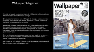 Wallpaper* Magazine
A revista foi lançada em Londres no ano de 1996 pelo jornalista canadense
Tyler Brûlé e o austríaco Alexander Geringer.
Em poucos anos tornou-se uma publicação de destaque nos seguimentos
de design, estilo de vida, arte, fashion, arquitetura e turismo tornando-se
conhecida em diversas partes do mundo.
A Wallpaper expandiu sua área de atuação e trabalha além da publicação
da revista impressa e seu site, usa de sua influência e renome para
trabalhar em curadoria de exposições, planejamento de eventos para
clientes vip, livros de guia de viagens para diversos países e com tradução
para várias línguas.
Entre as últimas empreitadas da empresa está uma seção de vendas on-
line em seu site com produtos cuidadosamente selecionados visando
manter a credibilidade da publicação.
Em outubro de 2015 chegou a edição 200 da revista e seu site tem mais de
635 mil cliques únicos em média por mês.
 