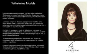A Wilhelmina Models foi criada em 1967 em Dalas nos Estados
Unidos pela ex-modelo holandesa Wilhelmina Cooper, seu marido
Bruce Cooper em socidade com Bill Weinberg e Fran Rotchchild em
parcela minoritária.
A empresa sempre se destacou, seja por lançar modelos como
Iman, Beverly Peele e Gia Carangi entre outros, por brigas com
outras agências renomadas ou pela tentativa de fusão com a Elite e
Ford Models no final dos anos 80.
Em 1989, 9 anos após a morte de Wilhelmina, a empresa foi
vendida para Horst-Dieter Esch por 4 milhões de dólares e em 2009
vendida para o grupo New Century Equity Holdings Corp (NCEHC)
por 22 milhões de dólares.
Atualmente a empresa trabalha também em uma espécie de
franquia em vários países do mundo e agencia alem de modelos,
artistas e esportistas.
Pessoas agenciadas pela Wilhelmina Models ou suas subdivisões:
Cantor e ator Nick Jonas, cantores Shawn Mendes e Demi Lovato,
modelos Cindy Bruna, Nyle DiMarco entre outros.
Wilhelmina Models
 