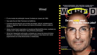 Wired
• É uma revista de publicação mensal, fundada em Janeiro de 1993.
• Sua sede fica em São Francisco na Califórnia.
• A revista aborda assunto que envolve tecnologia, ciência, entretenimento,
design e negócios, além de seus sub tópicos sociedade, cultura, politica e
economia.
• Ideias iniciais foram inspiradas no canadense Marshall McLuhan, creditado na
revista como “Santo Padroeiro” nas primeiras publicações.
• Wired tem despertado admiração e antipatia por causa dos seus princípios
libertários, sua defesa entusiásticas tecno-utopias e seus layout por vezes
experimental com tintas florescentes e metalizadas.
 