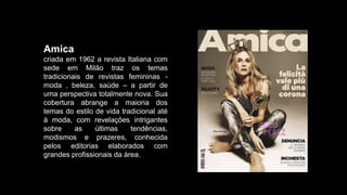 Amica
criada em 1962 a revista Italiana com
sede em Milão traz os temas
tradicionais de revistas femininas -
moda , beleza, saúde – a partir de
uma perspectiva totalmente nova. Sua
cobertura abrange a maioria dos
temas do estilo de vida tradicional até
à moda, com revelações intrigantes
sobre as últimas tendências,
modismos e prazeres, conhecida
pelos editorias elaborados com
grandes profissionais da área.
 