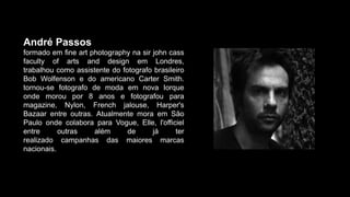 André Passos
formado em fine art photography na sir john cass
faculty of arts and design em Londres,
trabalhou como assistente do fotografo brasileiro
Bob Wolfenson e do americano Carter Smith.
tornou-se fotografo de moda em nova Iorque
onde morou por 8 anos e fotografou para
magazine, Nylon, French jalouse, Harper's
Bazaar entre outras. Atualmente mora em São
Paulo onde colabora para Vogue, Elle, l'officiel
entre outras além de já ter
realizado campanhas das maiores marcas
nacionais.
 