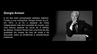 Giorgio Armani
é um dos mais conceituados estilistas italianos.
Fundou a sua companhia, Giorgio Armani S.p.A.,
em 1974, e já foi o designer de moda
independente mais bem sucedido do mundo, com
uma fortuna pessoal de cerca de 5 bilhões
de dólares. Empório Armani tem uma linha de alta
qualidade em roupas de luxo de moda e de
discussão sobre as tendências e características
modernas.
 