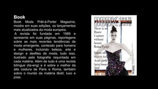 Book
Book Moda Prêt-à-Porter Magazine,
mostra em suas edições, os lançamentos
mais atualizados da moda europeia.
A revista foi fundada em 1989 e
apresenta em suas páginas, reportagens
sobre as mais recentes tendências de
moda emergente, conteúdo para homens
e mulheres, incluindo beleza, arte e
design e desfiles de moda, tudo isso,
ilustrado pela fotografia requintada em
cada matéria. Além de tudo é uma revista
bilíngue (ita-eng) e é sobre o melhor da
alta costura de Paris e Roma, também
sobre o mundo da matéria têxtil, luxo e
joias.
 