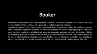 Booker
O Booker é o responsável pela relação Cliente - Modelo. Ele é quem negocia e busca clientes para que
os modelos trabalhem, ou seja, ele é quem dá os trabalhos para os modelos.
maioria dos bookers são comissionados, por isso também negociam os cachês das modelos e quanto
mais famosa elas se tornam melhor para o booker que também tem seu nome prestigiado. O booker
deve conhecer muito bem a indústria da moda para negociar valores e conhecer os gostos e hábitos
de fotógrafos, produtores e marcas. No entanto, não existe ainda no Brasil um curso de formação para
booker, um bom profissional acaba sendo autodidata e aprendendo com o mercado e com os próprios
erros. Essa profissão é restrita e muito competitiva, mas a remuneração pode chegar a R$ 6.000.
 