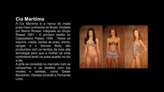 Cia Marítima
A Cia Marítima é a marca de moda
praia mais conhecida do Brasil, fundada
por Benny Rosset, integrada ao Grupo
Rosset 1991 - O primeiro desfile no
Copacabana Palace 1999 , Todos os
biquínis, maiôs, saídas de praia, shorts,
cangas e o famoso Body são
produzidos com os tecidos da mais alta
tecnologia para que a mulher se sinta
confortável tanto na praia quanto no dia
a dia.
A grife se consolida no mercado com as
campanhas e os desfiles com top
models e estrelas, como Gisele
Bündchen, Daniela Cicarelli e Fernanda
Lima.
 