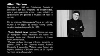 Albert Watson
Nascido em 1942 em Edimburgo, Escócia é
conhecido por sua fotografia de celebridades,
arte e principalmente moda , cujo trabalho é
apresentado em galerias e museus em todo o
mundo.
Ele fez mais de 100 capas da Vogue ao redor do
mundo e 40 capas de revista Rolling Stone,
desde meados da década de 1970.
Photo District News nomeou Watson um dos
20 fotógrafos mais influentes de todos os
tempos, junto com Richard Avedon e Irving
Penn, entre outros.
Watson ganhou diversos prêmios, incluindo o
prêmio Lucie, e um Grammy Award. Rainha
Elizabeth II concedeu Watson uma Ordem do
Império Britânico (OBE) em junho de 2015 para
'serviços para a fotografia ".
 