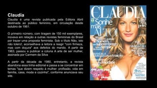 Claudia
Claudia é uma revista publicada pela Editora Abril
destinada ao público feminino, em circulação desde
outubro de 1961.
O primeiro número, com tiragem de 150 mil exemplares,
inovava em relação a outras revistas femininas do Brasil
por trazer uma proposta feminista. Sob o título Não, isto
não tolero!, aconselhava a leitora a reagir "com firmeza,
mas com doçura" aos defeitos do marido. A partir de
1963, passou a publicar a coluna A arte de ser mulher,
assinada por Carmem da Silva
A partir da década de 1980, entretanto, a revista
abandona essa linha editorial e passa a se concentrar em
temas "que dizem respeito à mulher: profissão, vida em
família, casa, moda e cozinha", conforme anunciava seu
site.
 