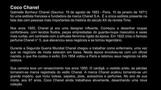 Coco Chanel
Gabrielle Bonheur Chanel (Saumur, 19 de agosto de 1883 - Paris, 10 de janeiro de 1971)
foi uma estilista francesa e fundadora da marca Chanel S.A.. É a única estilista presente na
lista das cem pessoas mais importantes da história do século XX da revista Time.
Nos anos 1920, Chanel já era uma designer influente. Começou a desenhar roupas
confortáveis, com tecidos fluidos, peças emprestadas do guarda-roupa masculino e saias
mais curtas, em contraste com a silhueta feminina rígida da época. Em 1922 criou o famoso
perfume Chanel n° 5, que alavancou seus negócios e se tornou legendário.
Durante a Segunda Guerra Mundial Chanel chegou a trabalhar como enfermeira, uma vez
que os negócios de moda estavam em baixa. Nesta época envolveu-se com um oficial
nazista, o que lhe custou o exílio. Em 1954 voltou a Paris e retomou seus negócios na alta
costura.
Sua carreira teve um renascimento nos anos 1950. O cardigã, o vestido preto, as pérolas
tornaram-se marca registrada do estilo Chanel. A marca Chanel acabou tornando-se um
grande império, que inclui bolsas, sapatos, jóias, acessórios e perfumes. No ano de sua
morte, aos 87 anos, Coco Chanel ainda trabalhava ativamente, desenhando uma nova
coleção.
 