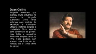Dean Collins
fotógrafo americano que
exerceu muita influência na
técnica da fotografia
publicitária. Criou vários
sistemas para controle de
exposição e iluminação.
Utilizava matérias simples e
criatividade. Tinha técnicas
para construção de painéis,
hazy lights e acessórios
feitos com simples canos de
PVC. Fazia portraits com
apenas uma fonte de luz.
Faleceu aos 51 anos vitima
de câncer.
 