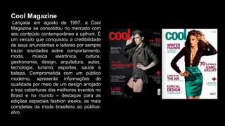Cool Magazine
Lançada em agosto de 1997, a Cool
Magazine se consolidou no mercado com
seu conteúdo contemporâneo e upfront. É
um veículo que conquistou a credibilidade
de seus anunciantes e leitores por sempre
trazer novidades sobre comportamento,
moda, música eletrônica, cultura,
gastronomia, design, arquitetura, autos,
tecnologia, turismo, esportes, saúde e
beleza. Comprometida com um público
moderno, apresenta informações de
qualidade por meio de um design arrojado
e traz coberturas dos melhores eventos no
Brasil e no mundo – destaque para as
edições especiais fashion weeks, as mais
completas da moda brasileira ao público-
alvo.
 