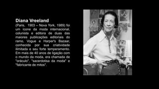 Diana Vreeland
(Paris, 1903 – Nova York, 1989) foi
um ícone da moda internacional,
colunista e editora de duas das
maiores publicações editoriais do
ramo, Vogue e Harper's Bazaar,
conhecida por sua criatividade
ilimitada e seu forte temperamento.
Em mais de 40 anos de ligação com
o mundo da moda, era chamada de
"oráculo", "sacerdotisa da moda" e
"fabricante de mitos".
 
