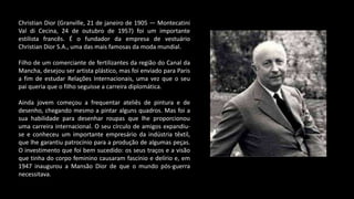 Christian Dior (Granville, 21 de janeiro de 1905 — Montecatini
Val di Cecina, 24 de outubro de 1957) foi um importante
estilista francês. É o fundador da empresa de vestuário
Christian Dior S.A., uma das mais famosas da moda mundial.
Filho de um comerciante de fertilizantes da região do Canal da
Mancha, desejou ser artista plástico, mas foi enviado para Paris
a fim de estudar Relações Internacionais, uma vez que o seu
pai queria que o filho seguisse a carreira diplomática.
Ainda jovem começou a frequentar ateliês de pintura e de
desenho, chegando mesmo a pintar alguns quadros. Mas foi a
sua habilidade para desenhar roupas que lhe proporcionou
uma carreira internacional. O seu círculo de amigos expandiu-
se e conheceu um importante empresário da indústria têxtil,
que lhe garantiu patrocínio para a produção de algumas peças.
O investimento que foi bem sucedido: os seus traços e a visão
que tinha do corpo feminino causaram fascínio e delírio e, em
1947 inaugurou a Mansão Dior de que o mundo pós-guerra
necessitava.
 