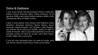 é uma marca italiana internacionalmente famosa, criada pelo
estilista siciliano Domenico Dolce, (Polizzi Generosa, 13 de
agosto de 1958) e pelo vêneto Stefano Gabbana, (Milão, 14 de
novembro de 1962), em Milão, na Itália.
A grife é muito popular entre estrelas como Madonna, Gisele
Bündchen, Alessandra Ambrosio, Monica Bellucci, Ayumi
Hamasaki, Isabella Rossellini, Lee Donghae e Kylie Minogue.
Sua primeira loja foi aberta nos Estados Unidos em 1985 na
cidade de Houston. Hoje as lojas estão espalhadas ao redor dos
principais centros da moda do mundo, como Nova Iorque,
Londres, Milão, Paris, entre outras.
É uma das mais renomadas grifes de moda do mundo, junto
com Armani, Versace, Chanel, Gucci, Prada e Louis Vuitton.
Dolce & Gabbana
 