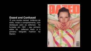 Dazed and Confused
É uma revista mensal britânica de
estilo, moda e comportamento, com
destaques para os editoriais foi
fundada em 1991 , seu primeiro
editor foi Jefferson Hack ,e o
primeiro fotografo Fashion foi
Rankin.
 