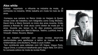 Alex white
Estilista respeitada e influente na indústria da moda, já
conhecida na indústria, White trabalha em moda há mais de 30
anos.
Começou sua carreira no Reino Unido no Harpers & Queen
revista onde ela trabalhou com fotógrafos como Craig McDean,
David Sims e Mario Sorrenti no início dos anos noventa. Então
passou a Revista W, onde atuou como diretor de moda por 10
anos. Durante seu tempo na W, Alex produziu premiados
editoriais de moda com Mert & Marcus, Testino, Luchford, Inez &
Vinoodh, Weber, Roversi, Meisel.
O seu trabalho exemplar com essas revistas deram-lhe
oportunidades para aperfeiçoar e definir as marcas de luxo
emblemáticas como Burberry, Prada e Louis Vuitton.
Tem contribuído para editoriais com US Vogue, Vogue Paris,
Vogue China, e continua trabalhando para Vogue Itália. Em 2015,
foi nomeada editora de moda da revista Porter.
 